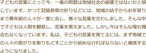 子どもの言葉にとって今、一番の問題は地域社会の崩壊ではないかと感じています。かつて冠婚葬祭の折りなどには、地域の幼子からお年寄りまで異年齢の人々が一堂に会し、様々な言葉を交わしました。そんな中で子どもは人間を観察し、言葉を覚えました。しかし今はそんな場も機会もなくなっています。私は、子どもの言葉を育てるには、まず地域での人々の繋がりを取りもどすことから始めなければならないと痛感するようになりました。