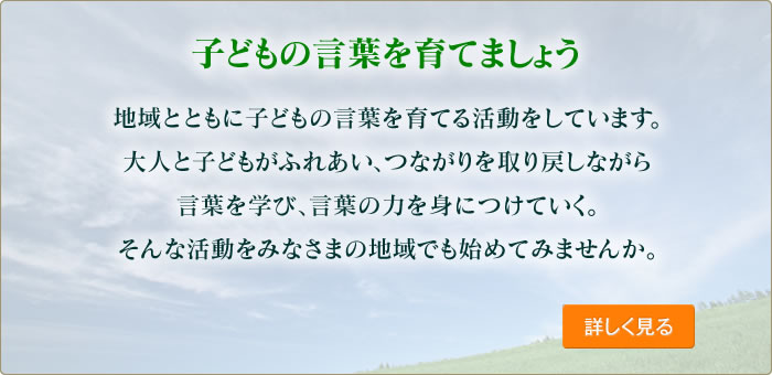 子どもの言葉を育てましょう 地域とともに子どもの言葉を育てる活動をしています。大人と子どもがふれあい、つながりを取り戻しながら言葉を学び、言葉の力を身につけていく。そんな活動をみなさまの地域でも始めてみませんか。